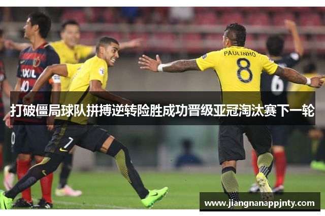 打破僵局球队拼搏逆转险胜成功晋级亚冠淘汰赛下一轮