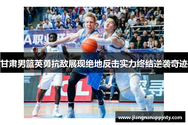 甘肃男篮英勇抗敌展现绝地反击实力终结逆袭奇迹