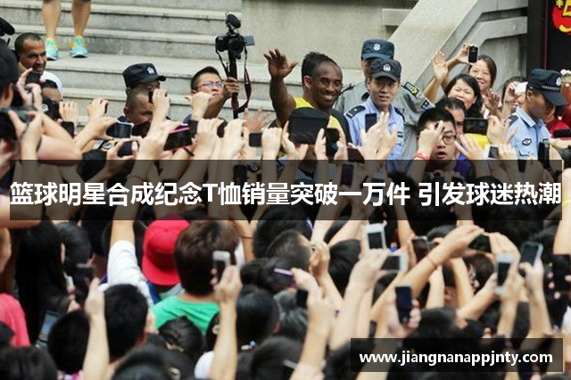 篮球明星合成纪念T恤销量突破一万件 引发球迷热潮