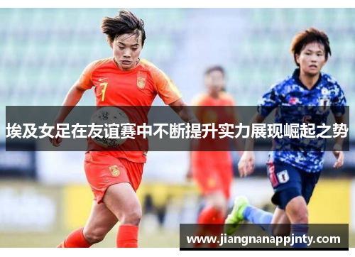 埃及女足在友谊赛中不断提升实力展现崛起之势