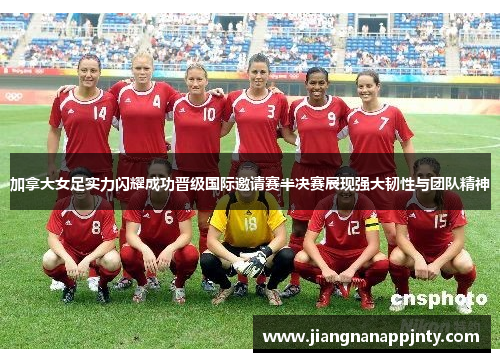 加拿大女足实力闪耀成功晋级国际邀请赛半决赛展现强大韧性与团队精神